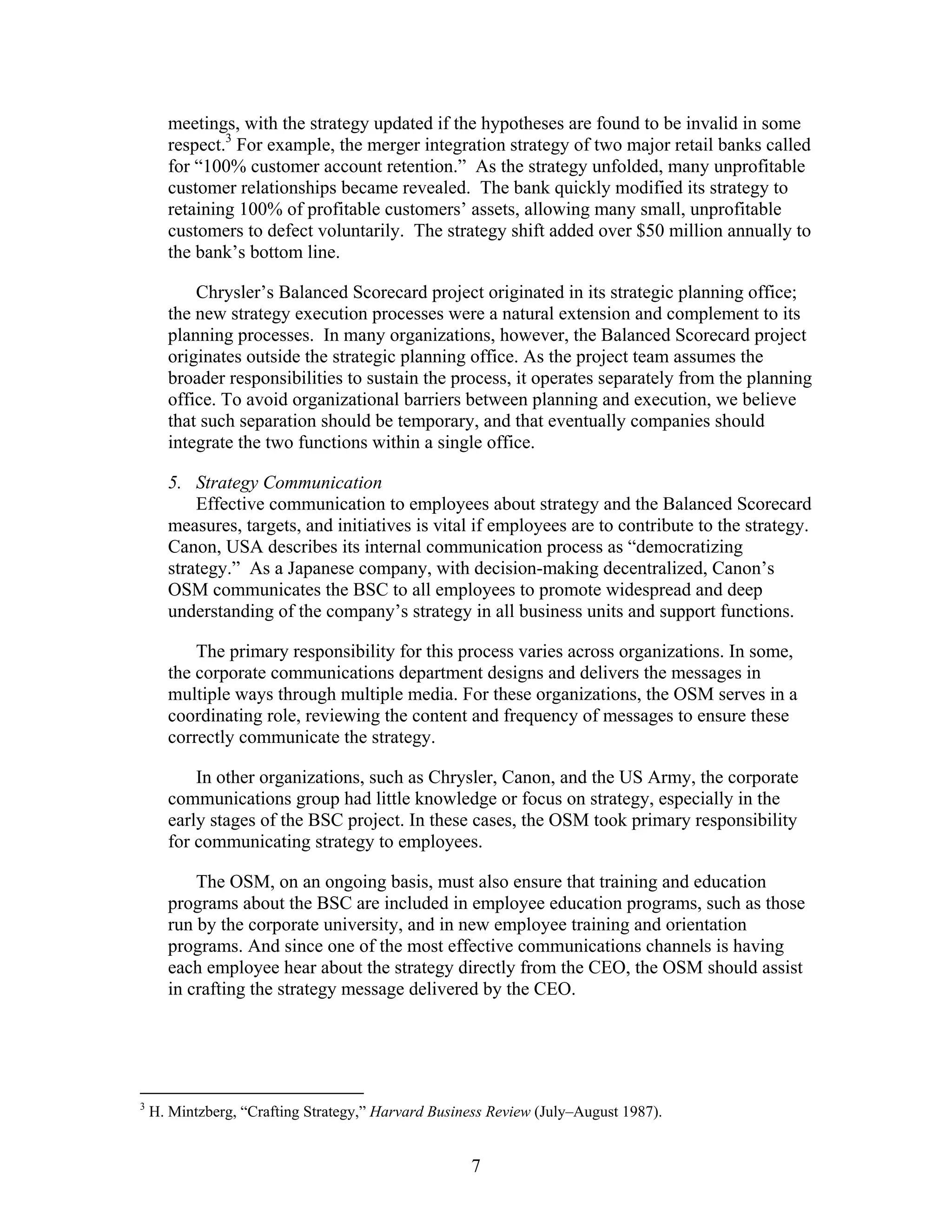 meetings, with the strategy updated if the hypotheses are found to be invalid in some
respect.3
For example, the merger integration strategy of two major retail banks called
for “100% customer account retention.” As the strategy unfolded, many unprofitable
customer relationships became revealed. The bank quickly modified its strategy to
retaining 100% of profitable customers’ assets, allowing many small, unprofitable
customers to defect voluntarily. The strategy shift added over $50 million annually to
the bank’s bottom line.
Chrysler’s Balanced Scorecard project originated in its strategic planning office;
the new strategy execution processes were a natural extension and complement to its
planning processes. In many organizations, however, the Balanced Scorecard project
originates outside the strategic planning office. As the project team assumes the
broader responsibilities to sustain the process, it operates separately from the planning
office. To avoid organizational barriers between planning and execution, we believe
that such separation should be temporary, and that eventually companies should
integrate the two functions within a single office.
5. Strategy Communication
Effective communication to employees about strategy and the Balanced Scorecard
measures, targets, and initiatives is vital if employees are to contribute to the strategy.
Canon, USA describes its internal communication process as “democratizing
strategy.” As a Japanese company, with decision-making decentralized, Canon’s
OSM communicates the BSC to all employees to promote widespread and deep
understanding of the company’s strategy in all business units and support functions.
The primary responsibility for this process varies across organizations. In some,
the corporate communications department designs and delivers the messages in
multiple ways through multiple media. For these organizations, the OSM serves in a
coordinating role, reviewing the content and frequency of messages to ensure these
correctly communicate the strategy.
In other organizations, such as Chrysler, Canon, and the US Army, the corporate
communications group had little knowledge or focus on strategy, especially in the
early stages of the BSC project. In these cases, the OSM took primary responsibility
for communicating strategy to employees.
The OSM, on an ongoing basis, must also ensure that training and education
programs about the BSC are included in employee education programs, such as those
run by the corporate university, and in new employee training and orientation
programs. And since one of the most effective communications channels is having
each employee hear about the strategy directly from the CEO, the OSM should assist
in crafting the strategy message delivered by the CEO.
3
H. Mintzberg, “Crafting Strategy,” Harvard Business Review (July–August 1987).
7
 