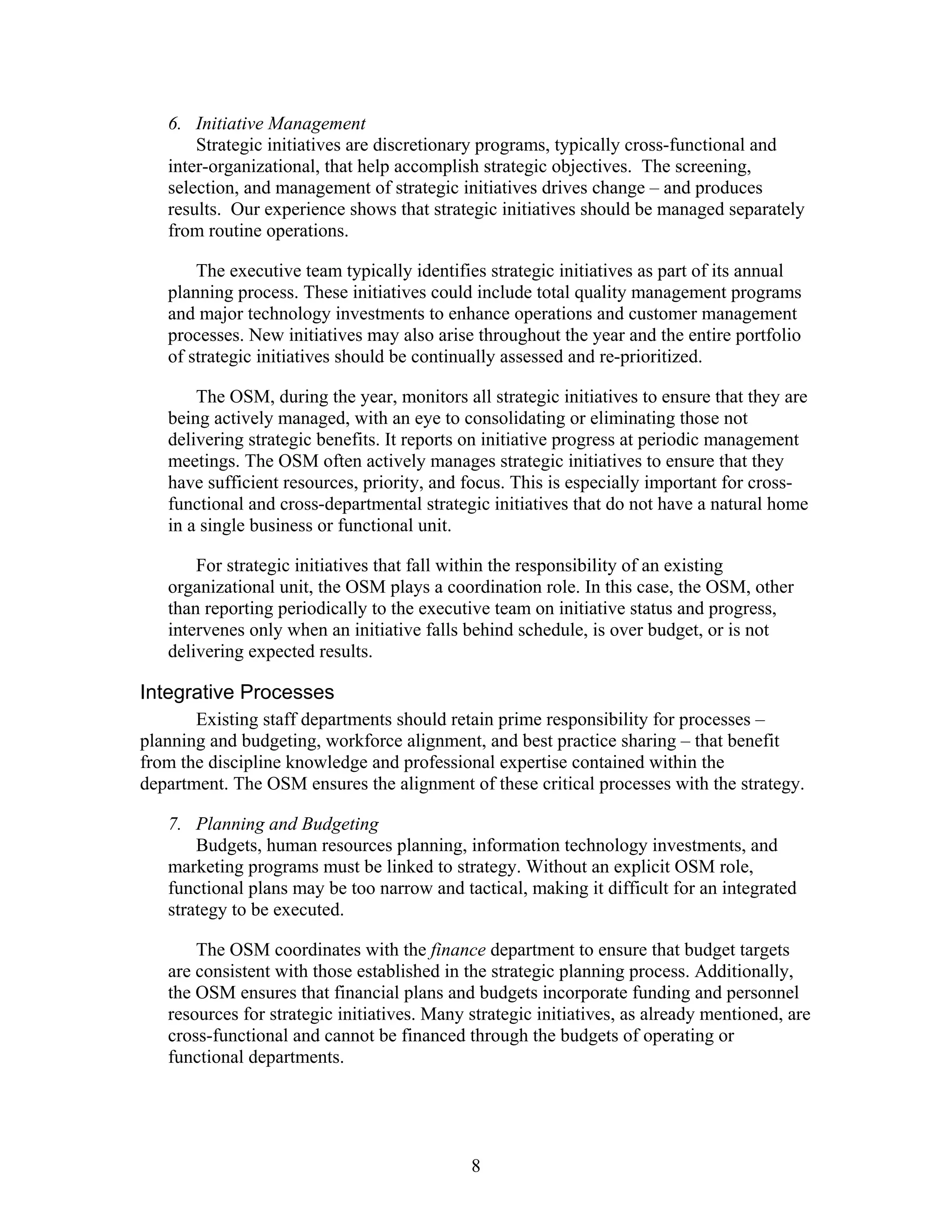 6. Initiative Management
Strategic initiatives are discretionary programs, typically cross-functional and
inter-organizational, that help accomplish strategic objectives. The screening,
selection, and management of strategic initiatives drives change – and produces
results. Our experience shows that strategic initiatives should be managed separately
from routine operations.
The executive team typically identifies strategic initiatives as part of its annual
planning process. These initiatives could include total quality management programs
and major technology investments to enhance operations and customer management
processes. New initiatives may also arise throughout the year and the entire portfolio
of strategic initiatives should be continually assessed and re-prioritized.
The OSM, during the year, monitors all strategic initiatives to ensure that they are
being actively managed, with an eye to consolidating or eliminating those not
delivering strategic benefits. It reports on initiative progress at periodic management
meetings. The OSM often actively manages strategic initiatives to ensure that they
have sufficient resources, priority, and focus. This is especially important for cross-
functional and cross-departmental strategic initiatives that do not have a natural home
in a single business or functional unit.
For strategic initiatives that fall within the responsibility of an existing
organizational unit, the OSM plays a coordination role. In this case, the OSM, other
than reporting periodically to the executive team on initiative status and progress,
intervenes only when an initiative falls behind schedule, is over budget, or is not
delivering expected results.
Integrative Processes
Existing staff departments should retain prime responsibility for processes –
planning and budgeting, workforce alignment, and best practice sharing – that benefit
from the discipline knowledge and professional expertise contained within the
department. The OSM ensures the alignment of these critical processes with the strategy.
7. Planning and Budgeting
Budgets, human resources planning, information technology investments, and
marketing programs must be linked to strategy. Without an explicit OSM role,
functional plans may be too narrow and tactical, making it difficult for an integrated
strategy to be executed.
The OSM coordinates with the finance department to ensure that budget targets
are consistent with those established in the strategic planning process. Additionally,
the OSM ensures that financial plans and budgets incorporate funding and personnel
resources for strategic initiatives. Many strategic initiatives, as already mentioned, are
cross-functional and cannot be financed through the budgets of operating or
functional departments.
8
 