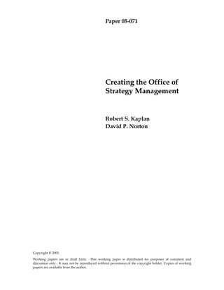 Paper 05-071
Copyright © 2005.
Working papers are in draft form. This working paper is distributed for purposes of comment and
discussion only. It may not be reproduced without permission of the copyright holder. Copies of working
papers are available from the author.
Creating the Office of
Strategy Management
Robert S. Kaplan
David P. Norton
 
