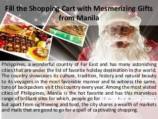 Fill the Shopping Cart with Mesmerizing Gifts
from Manila
Philippines, a wonderful country of Far East and has many astonishing
cities that are under the list of favorite holiday destination in the world.
The country showcases its culture, tradition, history and natural beauty
to its voyagers in the most favorable manner and to witness the same,
tons of backpackers visit this country every year. Among the most visited
cities of Philippines, Manila is the hot favorite and has this marvelous
range of brilliant sites for which, people go for
but apart from sightseeing and food, the city shares a wealth of markets
and malls that are good to go for a spell of captivating shopping.
 