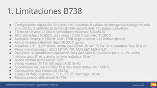 International Virtual Aviation Organisation, IVAO-ES www.ivao.es
1. Limitaciones B738
● Configuración: tripulación 2+4, máx 4+6. 4 puertas, 8 salidas de emergencia (toboganes solo
en puertas), 2 ventanas (la del FO abrible desde fuera). 4 bodegas (2 puertas).
● Techo de servicio: 41.000 ft. Velocidades máximas: 340/M0.82
● APU: elec+bleed 10.000 ft, solo bleed 17.000 ft, solo elec 41.000 ft.
● Autopilot: despegue >400 ft. MUH 158ft single channel. CAT III dual channel.
● Altitud máxima extensión flaps: 20.000 ft aprox.
● Autoland: 2.5º - 3.25º senda, viento max 25HW, 20 XW, 15 TW. Sin cizalladura. Flap 30 o 40.
● Pesos máximos (según AOC): MTOW 79T, MLW 66T, MZFW 62T.
● Requisitos de aeródromos operación: máx elev 8400 ft, pendiente pista +/- 2%, ancho
mínimo pista 30 m. y ancho mínimo rodadura 15 m.
● Ancho mínimo para realizar 180º:
● Viento máximo: 15 TW, XW según AOC 33-40.
● Speedbrake: no usar con flap 15 o más ni por debajo de 1.000 ft.
● Combustible: máx imbalance 453 kg.
● Calajes de flap: despegue 1, 5, 10, 15, 25. Aterrizaje: 30, 40.
● Máxima presión diferencial: 9.1 PSI.
 
