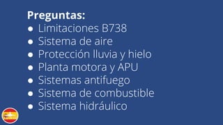 Preguntas:
● Limitaciones B738
● Sistema de aire
● Protección lluvia y hielo
● Planta motora y APU
● Sistemas antifuego
● Sistema de combustible
● Sistema hidráulico
 