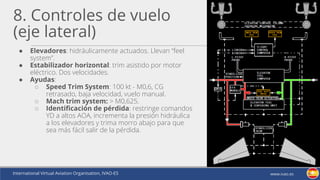 International Virtual Aviation Organisation, IVAO-ES www.ivao.es
8. Controles de vuelo
(eje lateral)
● Elevadores: hidráulicamente actuados. Llevan “feel
system”.
● Estabilizador horizontal: trim asistido por motor
eléctrico. Dos velocidades.
● Ayudas:
○ Speed Trim System: 100 kt - M0,6, CG
retrasado, baja velocidad, vuelo manual.
○ Mach trim system: > M0,625.
○ Identificación de pérdida: restringe comandos
YD a altos AOA, incrementa la presión hidráulica
a los elevadores y trima morro abajo para que
sea más fácil salir de la pérdida.
 