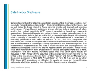 2Contains Forward-Looking Statements
Safe Harbor Disclosure
Certain statements in the following presentation regarding AES’ business operations may
constitute “forward-looking statements.” Such forward-looking statements include, but
are not limited to, those related to future earnings growth and financial and operating
performance. Forward-looking statements are not intended to be a guarantee of future
results, but instead constitute AES’ current expectations based on reasonable
assumptions. Forecasted financial information is based on certain material assumptions.
These assumptions include, but are not limited to, accurate projections of future interest
rates, commodity prices and foreign currency pricing, continued normal or better levels of
operating performance and electricity demand at our distribution companies and
operational performance at our generation businesses consistent with historical levels, as
well as achievements of planned productivity improvements and incremental growth from
investments at investment levels and rates of return consistent with prior experience. For
additional assumptions see Slide 49 and the Appendix to this presentation. Actual results
could differ materially from those projected in our forward-looking statements due to risks,
uncertainties and other factors. Important factors that could affect actual results are
discussed in AES’ filings with the Securities and Exchange Commission including but not
limited to the risks discussed under Item 1A “Risk Factors” and Item 7: “Management’s
Discussion & Analysis” in AES’ 2015 Annual Report on Form 10-K, as well as our other
SEC filings. AES undertakes no obligation to update or revise any forward-looking
statements, whether as a result of new information, future events or otherwise.
 