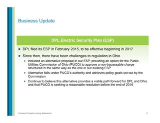 25Contains Forward-Looking Statements
l  DPL filed its ESP in February 2015, to be effective beginning in 2017
l  Since then, there have been challenges to regulation in Ohio
„  Included an alternative proposal in our ESP, providing an option for the Public
Utilities Commission of Ohio (PUCO) to approve a non-bypassable charge
structured in the same way as the one in our existing ESP
„  Alternative falls under PUCO’s authority and achieves policy goals set out by the
Commission
„  Continue to believe this alternative provides a viable path forward for DPL and Ohio
and that PUCO is seeking a reasonable resolution before the end of 2016
Business Update
DPL Electric Security Plan (ESP)
 