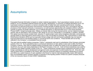 49Contains Forward-Looking Statements
Assumptions
Forecasted financial information is based on certain material assumptions. Such assumptions include, but are not
limited to: (a) no unforeseen external events such as wars, depressions, or economic or political disruptions occur; (b)
businesses continue to operate in a manner consistent with or better than prior operating performance, including
achievement of planned productivity improvements including benefits of global sourcing, and in accordance with the
provisions of their relevant contracts or concessions; (c) new business opportunities are available to AES in sufficient
quantity to achieve its growth objectives; (d) no material disruptions or discontinuities occur in the Gross Domestic
Product (GDP), foreign exchange rates, inflation or interest rates during the forecast period; and (e) material business-
specific risks as described in the Company’s SEC filings do not occur individually or cumulatively. In addition, benefits
from global sourcing include avoided costs, reduction in capital project costs versus budgetary estimates, and projected
savings based on assumed spend volume which may or may not actually be achieved. Also, improvement in certain Key
Performance Indicators (KPIs) such as equivalent forced outage rate and commercial availability may not improve
financial performance at all facilities based on commercial terms and conditions. These benefits will not be fully
reflected in the Company’s consolidated financial results.
The cash held at qualified holding companies (“QHCs”) represents cash sent to subsidiaries of the Company domiciled
outside of the U.S. Such subsidiaries had no contractual restrictions on their ability to send cash to AES, the Parent
Company, however, cash held at qualified holding companies does not reflect the impact of any tax liabilities that may
result from any such cash being repatriated to the Parent Company in the U.S. Cash at those subsidiaries was used for
investment and related activities outside of the U.S. These investments included equity investments and loans to other
foreign subsidiaries as well as development and general costs and expenses incurred outside the U.S. Since the cash
held by these QHCs is available to the Parent, AES uses the combined measure of subsidiary distributions to Parent
and QHCs as a useful measure of cash available to the Parent to meet its international liquidity needs. AES believes
that unconsolidated parent company liquidity is important to the liquidity position of AES as a parent company because
of the non-recourse nature of most of AES’ indebtedness.
 