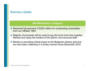 5Contains Forward-Looking Statements
l  Received full payment of $350 million for outstanding receivables
from our offtaker, NEK
l  Majority of proceeds will be used to pay the local mine that supplies
Maritza and repay the lenders of the plant’s non-recourse debt
l  Maritza is providing critical power to the Bulgarian electric grid and
we have been collecting in a timely manner since December 2015
Business Update
690 MW Maritza in Bulgaria
 