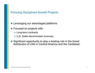 8Contains Forward-Looking Statements
Pursuing Disciplined Growth Projects
l  Leveraging our advantaged platforms
l  Focused on projects with:
„  Long-term contracts
„  U.S. Dollar-denominated revenues
l  Significant opportunity to play a leading role in the broad
distribution of LNG in Central America and the Caribbean
 