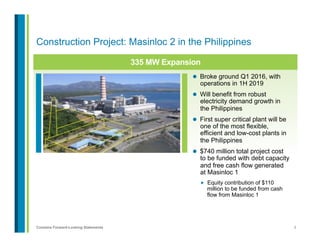 9Contains Forward-Looking Statements
Construction Project: Masinloc 2 in the Philippines
335 MW Expansion
l  Broke ground Q1 2016, with
operations in 1H 2019
l  Will benefit from robust
electricity demand growth in
the Philippines
l  First super critical plant will be
one of the most flexible,
efficient and low-cost plants in
the Philippines
l  $740 million total project cost
to be funded with debt capacity
and free cash flow generated
at Masinloc 1
„  Equity contribution of $110
million to be funded from cash
flow from Masinloc 1
 