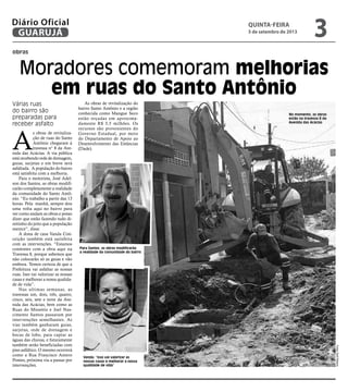 Moradores comemoram melhorias
em ruas do Santo Antônio
obras
Vanda: “Isso vai valorizar as
nossas casas e melhorar a nossa
qualidade de vida”
Várias ruas
do bairro são
preparadas para
receber asfalto
A
s obras de revitaliza-
ção de ruas do Santo
Antônio chegaram à
travessa n° 8 da Ave-
nida das Acácias. A via pública
está recebendo rede de drenagem,
guias, sarjetas e em breve será
asfaltada. A população do bairro
está satisfeita com a melhoria.
Para o motorista, José Adel-
son dos Santos, as obras modifi-
carão completamente a realidade
da comunidade do Santo Antô-
nio. “Eu trabalho a partir das 13
horas. Pela manhã, sempre dou
uma volta aqui no bairro para
ver como andam as obras e posso
dizer que estão fazendo tudo di-
reitinho do jeito que a população
merece”, disse.
A dona de casa Vanda Con-
ceição também está satisfeita
com as intervenções. “Estamos
contentes com a obra aqui na
Travessa 8, porque sabemos que
não colocarão só as guias e vão
embora. Temos certeza de que a
Prefeitura vai asfaltar as nossas
ruas. Isso vai valorizar as nossas
casas e melhorar a nossa qualida-
de de vida”.
Nas ultimas semanas, as
travessas um, dois, três, quatro,
cinco, seis, sete e nove da Ave-
nida das Acácias, bem como as
Ruas do Miosótis e Joel Nas-
cimento Santos passaram por
intervenções semelhantes. As
vias também ganharam guias,
sarjetas, rede de drenagem e
bocas de lobo, para captar as
águas das chuvas, e futuramente
também serão beneficiadas com
piso asfáltico. O mesmo ocorrerá
como a Rua Francisco Antero
Pontes, próxima via a passar por
intervenções.
As obras de revitalização do
bairro Santo Antônio e a região
conhecida como Mangue Seco
estão orçadas em aproxima-
damente R$ 3,5 milhões. Os
recursos são provenientes do
Governo Estadual, por meio
do Departamento de Apoio ao
Desenvolvimento das Estâncias
(Dade).
No momento, as obras
estão na travessa 8 da
Avenida das Acácias
FotosZarifRibeiro
Para Santos, as obras modificarão
a realidade da comunidade do bairro
quinta-feira
5 de setembro de 2013
3GUARUJÁ
Diário Oficial
 