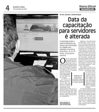 Serviço eletrônico dá
mais transparência às
ações do Poder Público
lei de acesso à informação
Data da
capacitação
para servidores
é alterada
A orientação sobre o
Sistema Eletrônico do
Serviço de Informações
ao Cidadão será
realizada na próxima
terça-feira, 10, às 10
horas, na Escola de
Governo
Objetivo é
esclarecer
dúvidas sobre
a nova norma
O
dia da capacitação
promovida pela Con-
troladoria Geral do
Município sobre o
Sistema Eletrônico do Serviço de
Informações ao Cidadão (e-SIC)
para os funcionários públicos
municipais mudou para próxi-
ma terça-feira, 10. A orientação
ocorrerá na Escola
de Governo, situada
à Rua Washington,
227, Vila Maia, das
9 às 12 horas.
O objetivo da
ação é esclarecer
dúvidas sobre a nor-
ma em vigor, que
permite ao cidadão
ter acesso a todas as
informações consi-
deradas públicas. Pelo serviço, é
possível se informar sobre ações
das secretárias municiais, como
prazo de conclusão das obras,
licitação, pregão, contratos, dívi-
das e pagamentos.
Segundo o controlador geral
do Município, como a lei en-
trou em vigor há pouco tempo,
ainda gera muitas dúvidas aos
servidores designados pelas
secretarias para responder às
e informações dos munícipes.
“Nossa intenção é facilitar o tra-
balho do servidor, que estando
bem esclarecido terá mais agi-
lidade no atendimento prestado
aos munícipes, quando estes
solicitarem alguma informação.
Não podemos nos opor em res-
ponder a um questionamento
dos cidadãos. É uma lei e como
tal temos que cumpri-la”, escla-
receu o controlador.
Para utilizar o serviço, o in-
teressado deve entrar no site da
Prefeitura www.guaruja.sp.gov.
br e clicar no íco-
ne Portal da Lei
de acesso à Infor-
mação, que fica do
lado esquerdo da
tela, embaixo do
ícone informações
úteis, ou no atalho
existente no campo
Portal da Transpa-
rência e a Bandeira
do Brasil.
Ao clicar em qualquer um dos
ícones, é aberta uma nova janela
com o título Lei de Acesso à in-
formação, que direciona à outra
tela com um símbolo amarelo,
semelhante a um balão, com
um ícone verde, que é a marca
do Portal. Daí, o munícipe clica
mais uma vez e cadastra email e
senha. Com a conclusão desta
etapa, é possível iniciar o pedido
de informação.
PedroRezende
quinta-feira
5 de setembro de 2013
4 GUARUJÁ
Diário Oficial
 