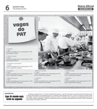 vagas
do
PAT
• Consultor
1 vaga
6 meses de experiência com comprovação em CTPS
Ensino Médio completo
• Chefe de cozinha
2 vagas
6 meses de experiência sem comprovação em CTPS
Ensino Médio COMPLETO
• Cozinheiro de restaurante
10 vagas
6 meses de experiência sem comprovação em CTPS
Ensino Fundamental completo
• Açougueiro
2 vagas
6 meses de experiência sem comprovação em CTPS
Ensino Fundamental incompleto
• Auxiliar de estoque
2 vagas
6 meses de experiência sem comprovação em CTPS
Ensino Fundamental incompleto
• Ajudante de cozinha
27 vagas
6 meses de experiência sem comprovação em CTPS
Ensino Fundamental incompleto
• Confeiteiro
2 vagas
6 meses de experiência sem comprovação em CTPS
Ensino Fundamental incompleto
• Cozinheiro geral
7 vagas
6 meses de experiência sem comprovação em CTPS
Ensino Fundamental incompleto
• Estoquista
2 vagas
6 meses de experiência sem comprovação em CTPS
Ensino Fundamental incompleto
Na próxima segunda-feira, 9, o Centro de Atenção Psicossocial – Caps III, localizado na Avenida Adriano Dias Santos, 692,
no Jardim Boa Esperança, terá expediente parcial. A unidade de saúde atenderá das 12 às 17 horas, em virtude de reunião mensal
de trabalho. O horário normal de atendimento é das 8 às 17 horas. “O encontro com a equipe visa a reorganização dos serviços
para melhor atender a população”, explicou a chefe administrativa da unidade, Sandra Bernardo dos Santos. Outras informações
pelos telefones 3355-8445 e 3383-9518.
Caps III atende mais
tarde na segunda
expediente
Reprodução
quinta-feira
5 de setembro de 2013
6 GUARUJÁ
Diário Oficial
 