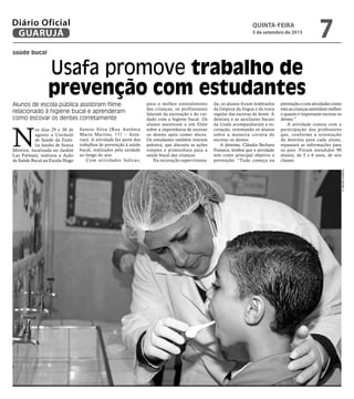 Usafa promove trabalho de
prevenção com estudantes
saúde bucal
Alunos de escola pública assistiram filme
relacionado à higiene bucal e aprenderam
como escovar os dentes corretamente
N
os dias 29 e 30 de
agosto a Unidade
de Saúde da Famí-
lia Jandui de Souza
Moreira, localizada no Jardim
Las Palmas), realizou a Ação
de Saúde Bucal na Escola Hugo
Santos Silva (Rua Antônio
Maria Martins, 171 – Astú-
rias). A atividade faz parte dos
trabalhos de prevenção à saúde
bucal, realizados pela unidade
ao longo do ano.
Com atividades lúdicas,
para o melhor entendimento
das crianças, os profissionais
falaram da escovação e do cui-
dado com a higiene bucal. Os
alunos assistiram a um filme
sobre a importância de escovar
os dentes após comer doces.
Os estudantes também tiveram
palestra, que discutiu as ações
simples e primordiais para a
saúde bucal das crianças.
Na escovação supervisiona-
da, os alunos foram lembrados
da limpeza da língua e da troca
regular das escovas de dente. A
dentista e as auxiliares bucais
da Usafa acompanharam a es-
covação, orientando os alunos
sobre a maneira correta de
escovar os dentes.
A dentista, Cláudia Bechara
Fonseca, lembra que a atividade
tem como principal objetivo a
prevenção. “Tudo começa na
prevenção e com atividades como
esta as crianças assimilam melhor
o quanto é importante escovar os
dentes.”
A atividade contou com a
participação dos professores
que, conforme a orientação
da dentista para cada aluno,
repassará as informações para
os pais. Foram atendidos 90
alunos, de 5 e 6 anos, de seis
classes.
RobertoSanderJr.
quinta-feira
5 de setembro de 2013
7GUARUJÁ
Diário Oficial
 