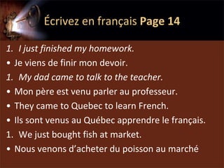 Écrivez en français Page 14

1. I just finished my homework.
• Je viens de finir mon devoir.
1. My dad came to talk to the teacher.
• Mon père est venu parler au professeur.
• They came to Quebec to learn French.
• Ils sont venus au Québec apprendre le français.
1. We just bought fish at market.
• Nous venons d’acheter du poisson au marché
 