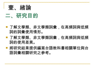 二、研究目的 了解文學類、非文學類詞彙，在高頻詞與低頻詞的詞彙使用情形。  了解文學類、非文學類詞彙，在高頻詞與低頻詞的使用差異。 將研究結果提供編寫台語教科書相關單位與台語詞彙相關研究之參考。  壹、緒論 