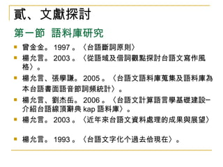 曾金金。 1997 。〈台語斷詞原則〉 楊允言。 2003 。〈從語域及借詞觀點探討台語文寫作風格〉。 楊允言、張學謙。 2005 。〈台語文語料庫蒐集及語料庫為本台語書面語音節詞頻統計〉。   楊允言、劉杰岳。 2006 。〈台語文計算語言學基礎建設─介紹台語線頂辭典 kap 語料庫〉。 楊允言。 2003 。〈近年來台語文資料處理的成果與展望〉。  楊允言。 1993 。〈台語文字化个過去佮現在〉。 貳、文獻探討 第一節  語料庫研究 