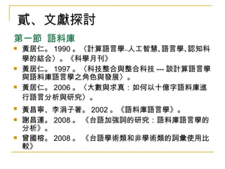 第一節  語料庫 黃居仁。 1990 。〈計算語言學﹣﹣人工智慧､語言學､認知科學的結合〉。《科學月刊》   黃居仁。 1997 。〈科技整合與整合科技 --- 談計算語言學與語料庫語言學之角色與發展〉。 黃居仁。 2006 。〈大數與求真：如何以十億字語料庫進行語言分析與研究〉。   黃昌寧、李涓子著。 2002 。《語料庫語言學》。   謝昌運。 2008 。 《台語加強詞的研究：語料庫語言學的分析》。 曾國榕。 2008 。 《台語學術類和非學術類的詞彙使用比較》 貳、文獻探討 