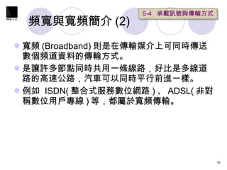 頻寬與寬頻簡介 (2) 寬頻 (Broadband) 則是在傳輸媒介上可同時傳送數個頻道資料的傳輸方式。 是讓許多節點同時共用一條線路，好比是多線道路的高速公路，汽車可以同時平行前進一樣。  例如  ISDN( 整合式服務數位網路 ) 、 ADSL( 非對稱數位用戶專線 ) 等，都屬於寬頻傳輸。 5-4  承載訊號與傳輸方式   