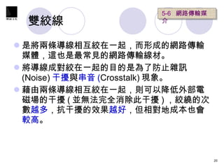 雙絞線  是將兩條導線相互絞在一起，而形成的網路傳輸媒體，這也是最常見的網路傳輸線材。 將導線成對絞在一起的目的是為了防止雜訊 (Noise) 干擾 與 串音 ( Crosstalk) 現象。 藉由兩條導線相互絞在一起，則可以降低外部電磁場的干擾 ( 並無法完全消除此干擾 ) ，絞繞的次數 越多 ，抗干擾的效果 越好 ，但相對地成本也會 較高 。  5-6  網路傳輸媒介  