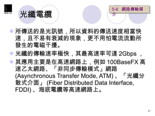 光纖電纜  所傳送的是光訊號，所以資料的傳送速度相當快速，且不易有衰減的現象，更不用怕電流流動所發生的電磁干擾。 光纖的傳輸速率極快，其最高速率可達 2Gbps ， 其應用主要是在高速網路上，例如 100BaseFX 高速乙太網路、「非同步傳輸模式」網路 (Asynchronous Transfer Mode, ATM) 、「光纖分散式介面」 (Fiber Distributed Data Interface, FDDI) 、海底電纜等高速網路上。 5-6  網路傳輸媒介  