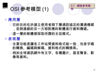 OSI 參考模型 (1) 應用層 它的目的在於建立使用者與下層通訊協定的溝通橋樑，並與連線的另一方相對應的軟體進行資料傳遞。 這一層的軟體都採取所謂的主從模式。 表現層 主要功能是讓各工作站間資料格式能一致，包含字碼的轉換、編碼與解碼、資料格式的轉換等。 例如全球資訊網中有文字、各種圖片、甚至聲音、影像等資料。 5-7  網路參考模型   
