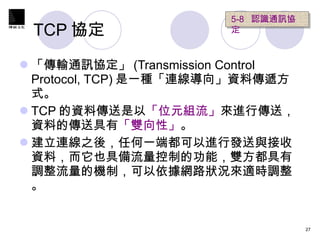 TCP 協定  「傳輸通訊協定」 (Transmission Control Protocol, TCP) 是一種「連線導向」資料傳遞方式。 TCP 的資料傳送是以 「位元組流」 來進行傳送，資料的傳送具有 「雙向性」 。 建立連線之後，任何一端都可以進行發送與接收資料，而它也具備流量控制的功能，雙方都具有調整流量的機制，可以依據網路狀況來適時調整。 5-8  認識通訊協定   