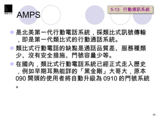 AMPS  是北美第一代行動電話系統，採類比式訊號傳輸，即是第一代類比式的行動通話系統。 類比式行動電話的缺點是通話品質差、服務種類少、沒有安全措施、門號容量少等。 在國內，類比式行動電話系統已經正式走入歷史，例如早期耳熟能詳的「黑金剛」大哥大，原本 090 開頭的使用者將自動升級為 0910 的門號系統。 5-13  行動通訊系統 