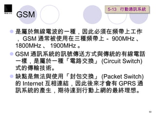GSM 是屬於無線電波的一種，因此必須在頻帶上工作， GSM 通常被使用在三種頻帶上－ 900MHz 、 1800MHz 、 1900MHz 。 GSM 通訊系統的訊號傳送方式與傳統的有線電話一樣，是屬於一種「電路交換」 (Circuit Switch)  式的傳輸技術。 缺點是無法與使用「封包交換」 (Packet Switch) 的 Internet 互相連結，因此後來才會有 GPRS 通訊系統的產生，期待達到行動上網的最終理想。 5-13  行動通訊系統 