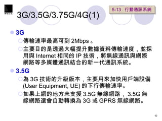 3G/3.5G/3.75G/4G(1) 3G 傳輸速率最高可到 2Mbps 。 主要目的是透過大幅提升數據資料傳輸速度，並採用與 Internet 相同的 IP 技術，將無線通訊與網際網路等多媒體通訊結合的新一代通訊系統。 3.5G 為 3G 技術的升級版本，主要用來加快用戶端設備 (User Equipment, UE) 的下行傳輸速率。 如果上網的地方未支援 3.5G 無線網路， 3.5G 無線網路還會自動轉換為 3G 或 GPRS 無線網路。  5-13  行動通訊系統 