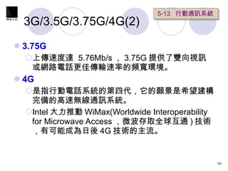 3G/3.5G/3.75G/4G(2) 3.75G 上傳速度達  5.76Mb/s ， 3.75G 提供了雙向視訊或網路電話更佳傳輸速率的頻寬環境。  4G 是指行動電話系統的第四代，它的願景是希望建構完備的高速無線通訊系統。 Intel 大力推動 WiMax(Worldwide Interoperability for Microwave Access ，微波存取全球互通 ) 技術，有可能成為日後 4G 技術的主流。 5-13  行動通訊系統 