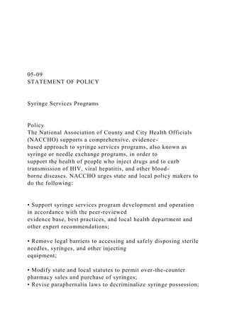 05-09
STATEMENT OF POLICY
Syringe Services Programs
Policy
The National Association of County and City Health Officials
(NACCHO) supports a comprehensive, evidence-
based approach to syringe services programs, also known as
syringe or needle exchange programs, in order to
support the health of people who inject drugs and to curb
transmission of HIV, viral hepatitis, and other blood-
borne diseases. NACCHO urges state and local policy makers to
do the following:
• Support syringe services program development and operation
in accordance with the peer-reviewed
evidence base, best practices, and local health department and
other expert recommendations;
• Remove legal barriers to accessing and safely disposing sterile
needles, syringes, and other injecting
equipment;
• Modify state and local statutes to permit over-the-counter
pharmacy sales and purchase of syringes;
• Revise paraphernalia laws to decriminalize syringe possession;
 