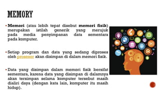  Memori (atau lebih tepat disebut memori fisik)
merupakan istilah generik yang merujuk
pada media penyimpanan data sementara
pada komputer.
 Setiap program dan data yang sedang diproses
oleh prosesor akan disimpan di dalam memori fisik.
 Data yang disimpan dalam memori fisik bersifat
sementara, karena data yang disimpan di dalamnya
akan tersimpan selama komputer tersebut masih
dialiri daya (dengan kata lain, komputer itu masih
hidup).
 