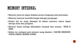  Memory jenis ini dapat diakses secara langsung oleh processor.
 Memory internal memiliki fungsi sebagai pengingat.
 Dalam hal ini yang disimpat di dalam memory utama dapat
berupa data atau program.
 Memori biasa terbagi dibedakan menjadi dua macam : ROM &
RAM.
 Selain itu, terdapat pula memori yang disebut : CACHE MEMORY,
CMOS, DRAM, SDRAM, DIMM.
 