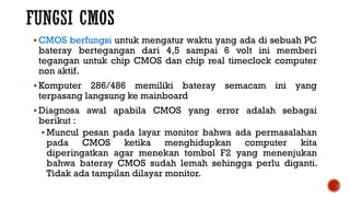 CMOS berfungsi untuk mengatur waktu yang ada di sebuah PC
bateray bertegangan dari 4,5 sampai 6 volt ini memberi
tegangan untuk chip CMOS dan chip real timeclock computer
non aktif.
 Komputer 286/486 memiliki bateray semacam ini yang
terpasang langsung ke mainboard
 Diagnosa awal apabila CMOS yang error adalah sebagai
berikut :
 Muncul pesan pada layar monitor bahwa ada permasalahan
pada CMOS ketika menghidupkan computer kita
diperingatkan agar menekan tombol F2 yang menenjukan
bahwa bateray CMOS sudah lemah sehingga perlu diganti.
Tidak ada tampilan dilayar monitor.
 