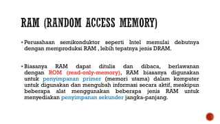 Perusahaan semikonduktor seperti Intel memulai debutnya
dengan memproduksi RAM , lebih tepatnya jenis DRAM.
 Biasanya RAM dapat ditulis dan dibaca, berlawanan
dengan ROM (read-only-memory), RAM biasanya digunakan
untuk penyimpanan primer (memori utama) dalam komputer
untuk digunakan dan mengubah informasi secara aktif, meskipun
beberapa alat menggunakan beberapa jenis RAM untuk
menyediakan penyimpanan sekunder jangka-panjang.
 