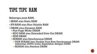 Beberapa jenis RAM.
 SRAM atau Static RAM
 NV-RAM atau Non-Volatile RAM
 DRAM atau Dynamic RAM
 Fast Page Mode DRAM
 EDO RAM atau Extended Data Out DRAM
 XDR DRAM
 SDRAM atau Synchronous DRAM
 DDR SDRAM atau Double Data Rate Synchronous DRAM
sekarang (2005) mulai digantikan dengan DDR2
 RDRAM atau Rambus DRAM
 