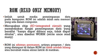  Istilah untuk media penyimpanan data
pada komputer. ROM ini adalah salah satu memori
yang ada dalam computer.
Merupakan chip (IC=integrated circuit) yang
menyediakan fungsi penyimpanan data yang
bersifat “hanya dapat dibaca saja, tidak dapat
ditulisi”, atau disebut WORM (write once read
many)
 ROM ini sifatnya permanen, artinya program / data
yang disimpan di dalam ROM ini tidak mudah hilang
atau berubah walau aliran listrik di matikan.
 