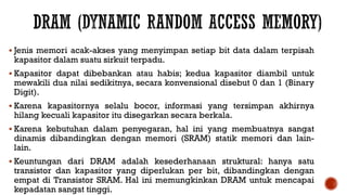  Jenis memori acak-akses yang menyimpan setiap bit data dalam terpisah
kapasitor dalam suatu sirkuit terpadu.
 Kapasitor dapat dibebankan atau habis; kedua kapasitor diambil untuk
mewakili dua nilai sedikitnya, secara konvensional disebut 0 dan 1 (Binary
Digit).
 Karena kapasitornya selalu bocor, informasi yang tersimpan akhirnya
hilang kecuali kapasitor itu disegarkan secara berkala.
 Karena kebutuhan dalam penyegaran, hal ini yang membuatnya sangat
dinamis dibandingkan dengan memori (SRAM) statik memori dan lain-
lain.
 Keuntungan dari DRAM adalah kesederhanaan struktural: hanya satu
transistor dan kapasitor yang diperlukan per bit, dibandingkan dengan
empat di Transistor SRAM. Hal ini memungkinkan DRAM untuk mencapai
kepadatan sangat tinggi.
 