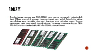  Popularitasnya menurun saat DDR-SDRAM yang mampu mentransfer data dua kali
lipat SDRAM muncul di pasaran dengan chipset yang stabil. Setelah itu, akibat
produksinya yang semakin dikurangi, harganya pun melonjak tinggi, dengan
permintaan pasar yang masih banyak; dengan kapasitas yang sama dengan DDR-
SDRAM, harganya berbeda kira-kira Rp. 150000 hingga 250000.
 