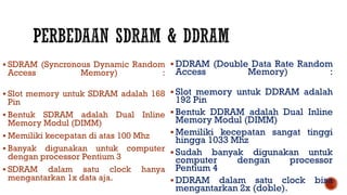  SDRAM (Syncronous Dynamic Random
Access Memory) :
 Slot memory untuk SDRAM adalah 168
Pin
 Bentuk SDRAM adalah Dual Inline
Memory Modul (DIMM)
 Memiliki kecepatan di atas 100 Mhz
 Banyak digunakan untuk computer
dengan processor Pentium 3
 SDRAM dalam satu clock hanya
mengantarkan 1x data aja.
 DDRAM (Double Data Rate Random
Access Memory) :
 Slot memory untuk DDRAM adalah
192 Pin
 Bentuk DDRAM adalah Dual Inline
Memory Modul (DIMM)
 Memiliki kecepatan sangat tinggi
hingga 1033 Mhz
 Sudah banyak digunakan untuk
computer dengan processor
Pentium 4
 DDRAM dalam satu clock bisa
mengantarkan 2x (doble).
 
