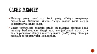  Memory yang berukuran kecil yang sifatnya temporary
(sementara). Walaupun ukuran filenya sangat kecil namun
kecepatannya sangat tinggi.
 Dalam terminologi hadware, istilah ini biasanya merujuk pada
memory berkecepatan tinggi yang menjembatani aliran data
antara processor dengan memory utama (RAM) yang biasanya
memiliki kecepatan yang lebih rendah.
 