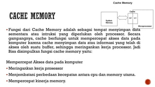  Fungsi dari Cache Memory adalah sebagai tempat menyimpan data
sementara atau intruksi yang diperlukan oleh processor. Secara
gampangnya, cache berfungsi untuk mempercepat akses data pada
komputer karena cache menyimpan data atau informasi yang telah di
akses oleh suatu buffer, sehingga meringankan kerja processor. Jadi
Bisa disimpulkan fungsi cache memory yaitu:
Mempercepat Akses data pada komputer
 Meringankan kerja prosessor
 Menjembatani perbedaan kecepatan antara cpu dan memory utama.
 Mempercepat kinerja memory.
 