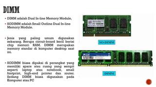  DIMM adalah Dual In-line Memory Module,
 SODIMM adalah Small Outline Dual In-line
Memory Module.
 Jenis yang paling umum digunakan
sekarang. Berupa circuit-board kecil berisi
chip memori RAM. DIMM merupakan
memory standar di komputer desktop saat
ini.
 SODIMM biasa dipakai di perangkat yang
memiliki space atau ruang yang sempit
seperti laptop atau notebook, small
footprint, high-end printer dan router.
Sedang DIMM biasa digunakan pada
Komputer atau PC
 