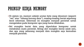 Di sistem ini, memori adalah urutan byte yang dinomori (seperti
“sel” atau “lubang burung dara”), masing-masing berisi sepotong
kecil informasi. Informasi ini mungkin menjadi perintah untuk
mengatakan pada komputer apa yang harus dilakukan.
 Sel mungkin berisi data yang diperlukan komputer untuk
melakukan suatu perintah. Setiap slot mungkin berisi salah satu,
dan apa yang sekarang menjadi data mungkin saja kemudian
menjadi perintah.
 