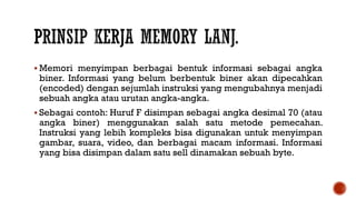  Memori menyimpan berbagai bentuk informasi sebagai angka
biner. Informasi yang belum berbentuk biner akan dipecahkan
(encoded) dengan sejumlah instruksi yang mengubahnya menjadi
sebuah angka atau urutan angka-angka.
 Sebagai contoh: Huruf F disimpan sebagai angka desimal 70 (atau
angka biner) menggunakan salah satu metode pemecahan.
Instruksi yang lebih kompleks bisa digunakan untuk menyimpan
gambar, suara, video, dan berbagai macam informasi. Informasi
yang bisa disimpan dalam satu sell dinamakan sebuah byte.
 