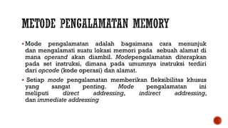  Mode pengalamatan adalah bagaimana cara menunjuk
dan mengalamati suatu lokasi memori pada sebuah alamat di
mana operand akan diambil. Modepengalamatan diterapkan
pada set instruksi, dimana pada umumnya instruksi terdiri
dari opcode (kode operasi) dan alamat.
 Setiap mode pengalamatan memberikan fleksibilitas khusus
yang sangat penting. Mode pengalamatan ini
meliputi direct addressing, indirect addressing,
dan immediate addressing
 