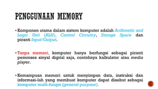  Komponen utama dalam sistem komputer adalah Arithmetic and
Logic Unit (ALU), Control Circuitry, Storage Space dan
piranti Input/Output.
 Tanpa memori, komputer hanya berfungsi sebagai piranti
pemroses sinyal digital saja, contohnya kalkulator atau media
player.
 Kemampuan memori untuk menyimpan data, instruksi dan
informasi-lah yang membuat komputer dapat disebut sebagai
komputer multi-fungsi (general-purpose).
 