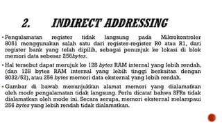  Pengalamatan register tidak langsung pada Mikrokontroler
8051 menggunakan salah satu dari register-register R0 atau R1, dari
register bank yang telah dipilih, sebagai penunjuk ke lokasi di blok
memori data sebesar 256bytes.
 Hal tersebut dapat merujuk ke 128 bytes RAM internal yang lebih rendah,
(dan 128 bytes RAM internal yang lebih tinggi berkaitan dengan
8032/52), atau 256 bytes memori data eksternal yang lebih rendah.
 Gambar di bawah menunjukkan alamat memori yang dialamatkan
oleh mode pengalamatan tidak langsung. Perlu dicatat bahwa SFRs tidak
dialamatkan oleh mode ini. Secara serupa, memori eksternal melampaui
256 bytes yang lebih rendah tidak dialamatkan.
 