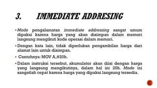  Mode pengalamatan immediate addressing sangat umum
dipakai karena harga yang akan disimpan dalam memori
langsung mengikuti kode operasi dalam memori.
 Dengan kata lain, tidak diperlukan pengambilan harga dari
alamat lain untuk disimpan.
 Contohnya: MOV A,#20h.
 Dalam instruksi tersebut, akumulator akan diisi dengan harga
yang langsung mengikutinya, dalam hal ini 20h. Mode ini
sangatlah cepat karena harga yang dipakai langsung tersedia.
 