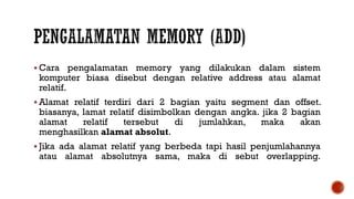  Cara pengalamatan memory yang dilakukan dalam sistem
komputer biasa disebut dengan relative address atau alamat
relatif.
 Alamat relatif terdiri dari 2 bagian yaitu segment dan offset.
biasanya, lamat relatif disimbolkan dengan angka. jika 2 bagian
alamat relatif tersebut di jumlahkan, maka akan
menghasilkan alamat absolut.
 Jika ada alamat relatif yang berbeda tapi hasil penjumlahannya
atau alamat absolutnya sama, maka di sebut overlapping.
 